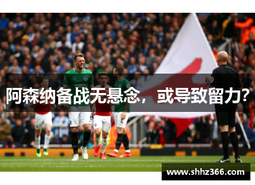 阿森纳备战无悬念，或导致留力？